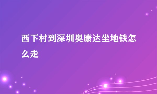 西下村到深圳奥康达坐地铁怎么走