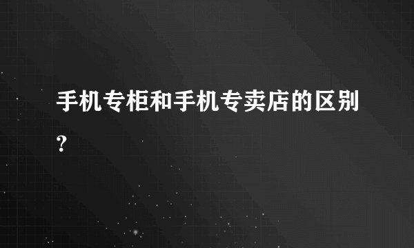 手机专柜和手机专卖店的区别？