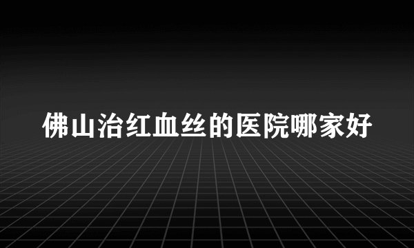 佛山治红血丝的医院哪家好