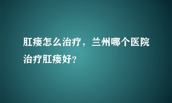 肛瘘怎么治疗，兰州哪个医院治疗肛瘘好？