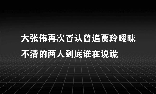 大张伟再次否认曾追贾玲暧昧不清的两人到底谁在说谎
