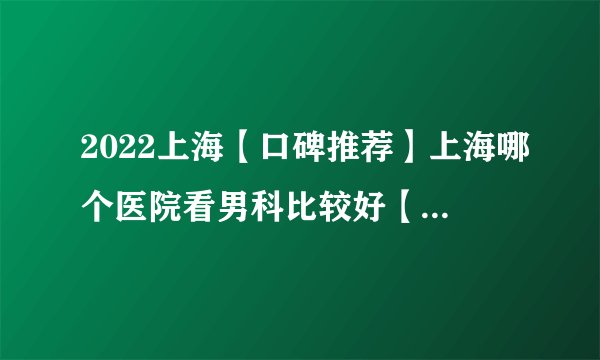 2022上海【口碑推荐】上海哪个医院看男科比较好【口碑前十】上海男科哪家医院较好