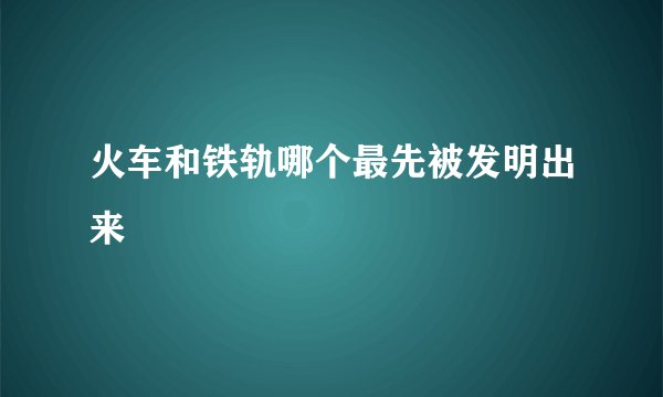 火车和铁轨哪个最先被发明出来