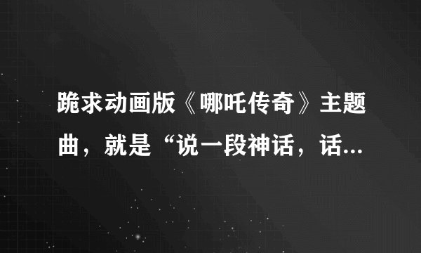 跪求动画版《哪吒传奇》主题曲,就是“说一段神话,话说那么一家”那首。谢了~