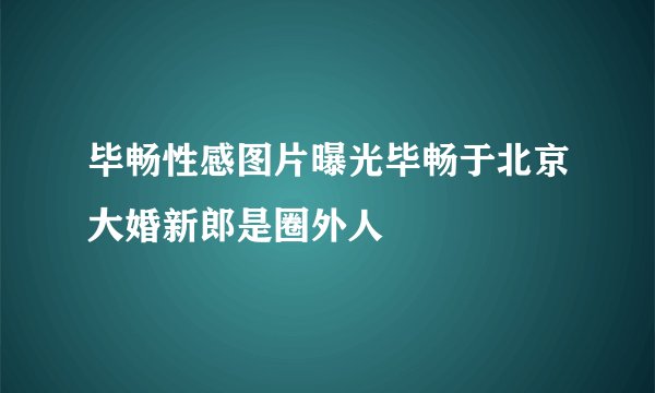 毕畅性感图片曝光毕畅于北京大婚新郎是圈外人