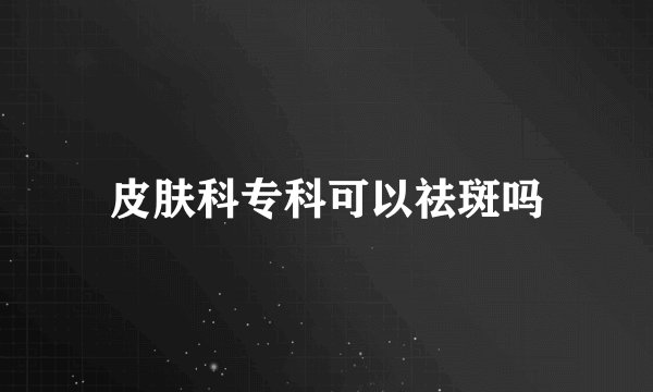 皮肤科专科可以祛斑吗