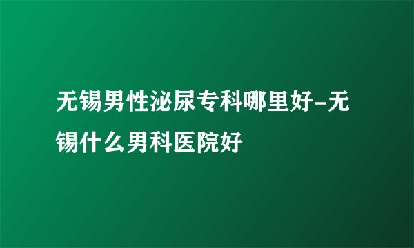 无锡男性泌尿专科哪里好-无锡什么男科医院好