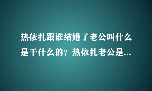 热依扎跟谁结婚了老公叫什么是干什么的？热依扎老公是刘闻钦吗？