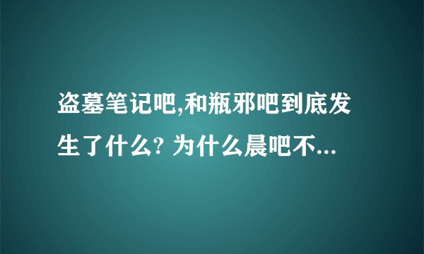 盗墓笔记吧,和瓶邪吧到底发生了什么? 为什么晨吧不干了，现在盗吧的大吧主是谁？瓶邪吧又怎么了？这