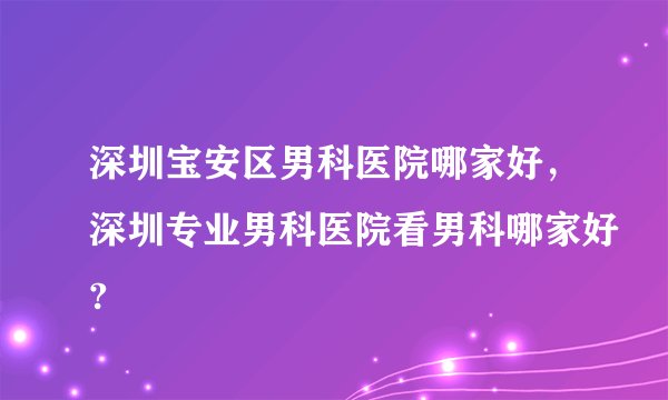深圳宝安区男科医院哪家好，深圳专业男科医院看男科哪家好?