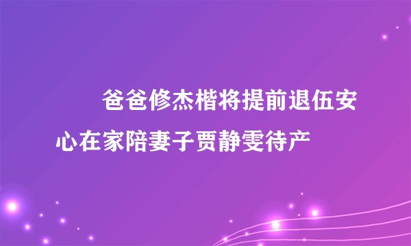 咘咘爸爸修杰楷将提前退伍安心在家陪妻子贾静雯待产