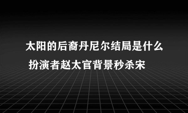 太阳的后裔丹尼尔结局是什么 扮演者赵太官背景秒杀宋