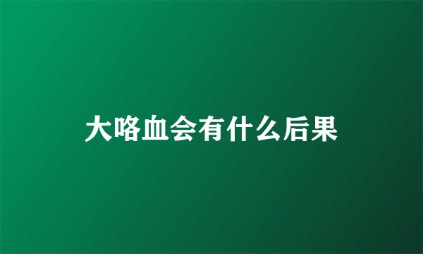 大咯血会有什么后果