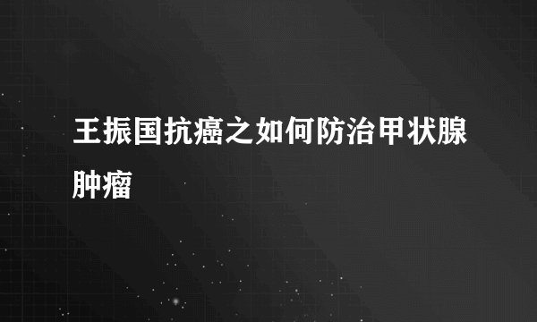 王振国抗癌之如何防治甲状腺肿瘤