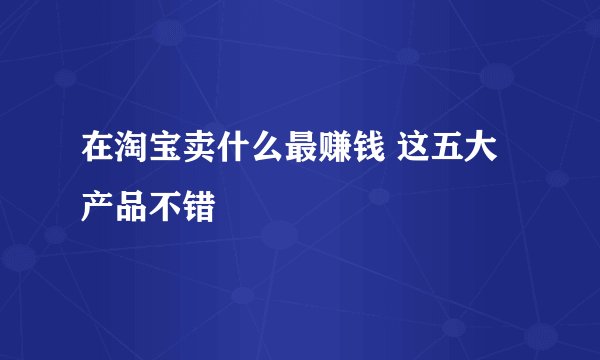 在淘宝卖什么最赚钱 这五大产品不错