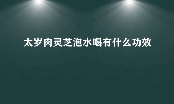 太岁肉灵芝泡水喝有什么功效