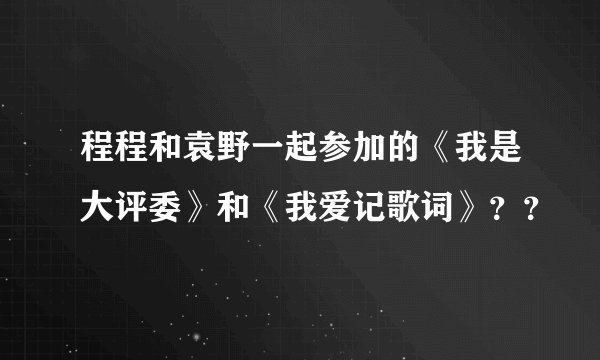 程程和袁野一起参加的《我是大评委》和《我爱记歌词》？？