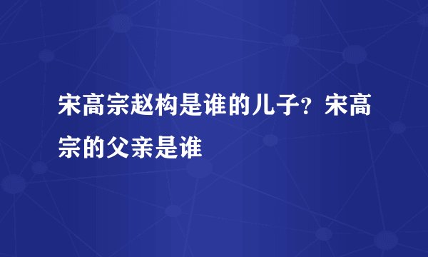 宋高宗赵构是谁的儿子？宋高宗的父亲是谁