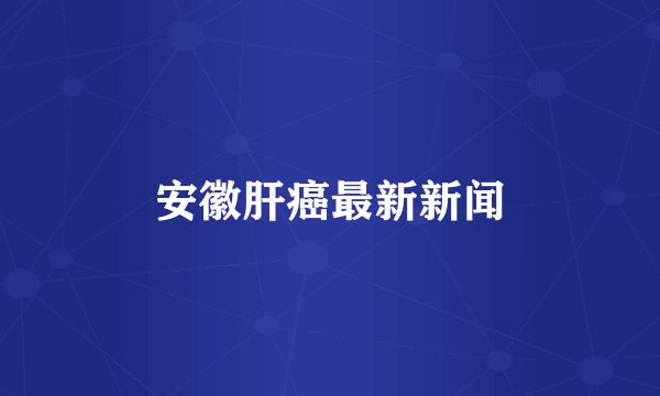 安徽肝癌最新新闻