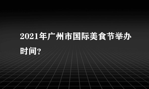 2021年广州市国际美食节举办时间？