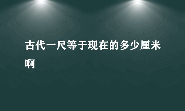古代一尺等于现在的多少厘米啊