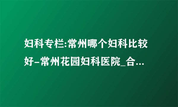 妇科专栏:常州哪个妇科比较好-常州花园妇科医院_合理收费口碑好