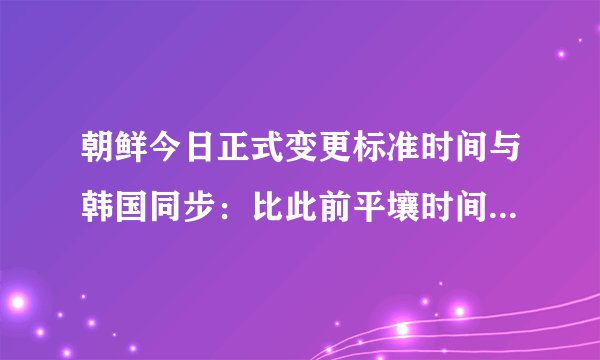 朝鲜今日正式变更标准时间与韩国同步:比此前平壤时间提前30分钟