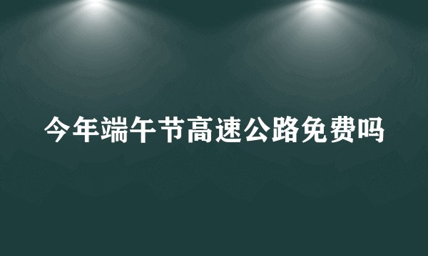 今年端午节高速公路免费吗