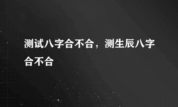 测试八字合不合，测生辰八字合不合