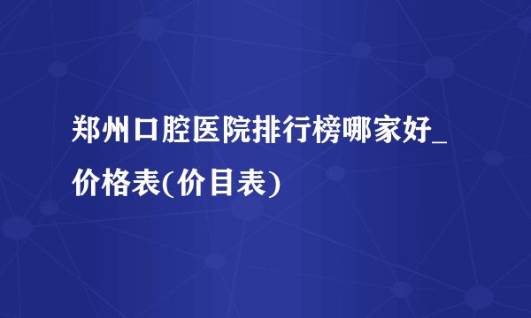 郑州口腔医院排行榜哪家好_价格表(价目表)