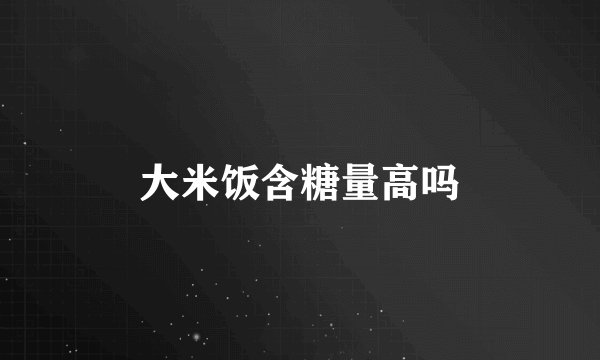 大米饭含糖量高吗