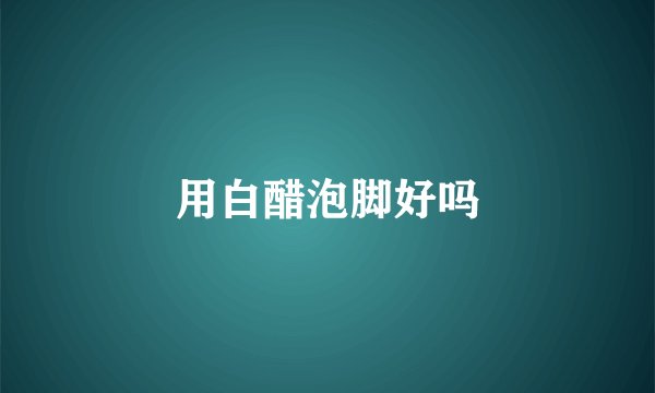 用白醋泡脚好吗