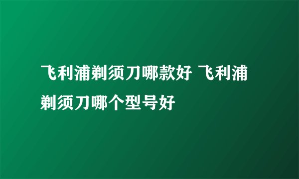 飞利浦剃须刀哪款好 飞利浦剃须刀哪个型号好