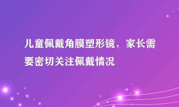 儿童佩戴角膜塑形镜，家长需要密切关注佩戴情况