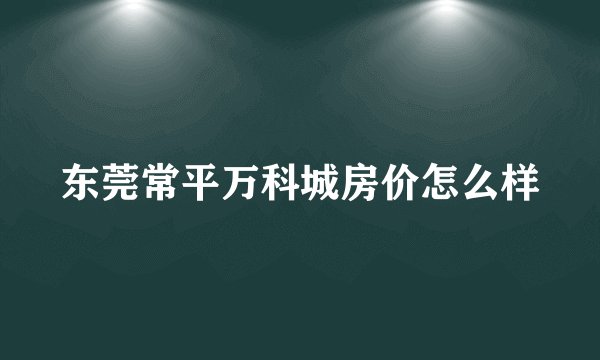 东莞常平万科城房价怎么样