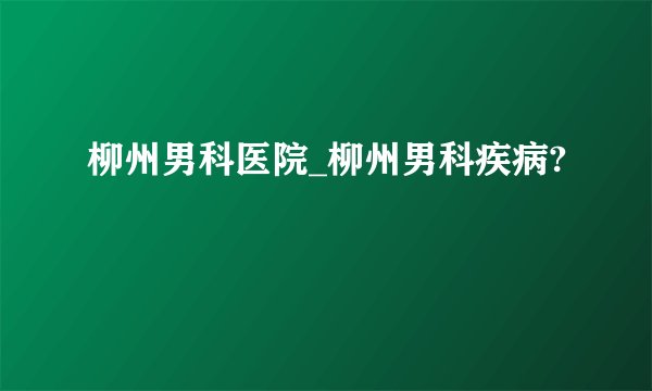 柳州男科医院_柳州男科疾病?