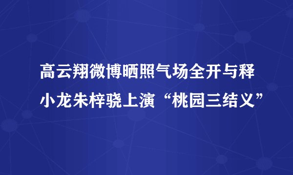 高云翔微博晒照气场全开与释小龙朱梓骁上演“桃园三结义”