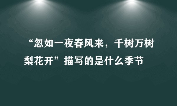 “忽如一夜春风来，千树万树梨花开”描写的是什么季节