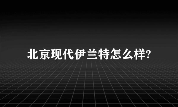 北京现代伊兰特怎么样?
