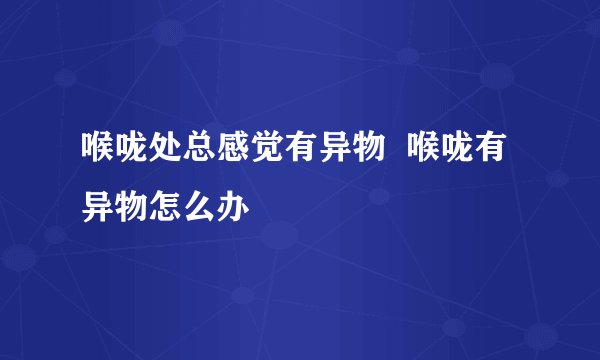 喉咙处总感觉有异物  喉咙有异物怎么办