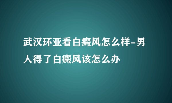 武汉环亚看白癜风怎么样-男人得了白癜风该怎么办