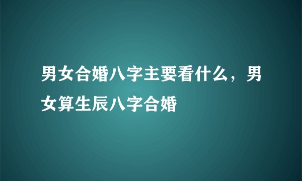 男女合婚八字主要看什么，男女算生辰八字合婚