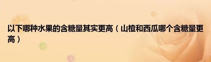 以下哪种水果的含糖量其实更高（山楂和西瓜哪个含糖量更高）