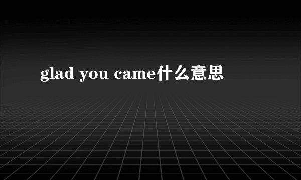 glad you came什么意思