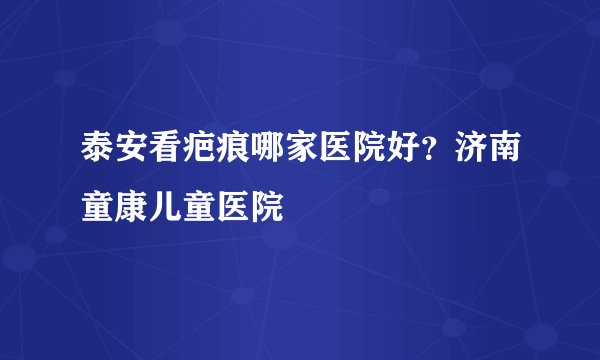 泰安看疤痕哪家医院好?济南童康儿童医院