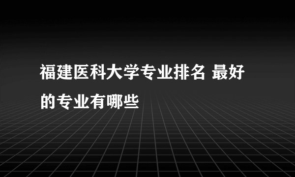 福建医科大学专业排名 最好的专业有哪些