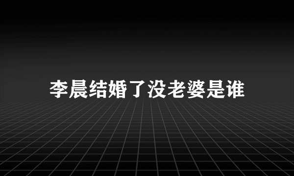 李晨结婚了没老婆是谁