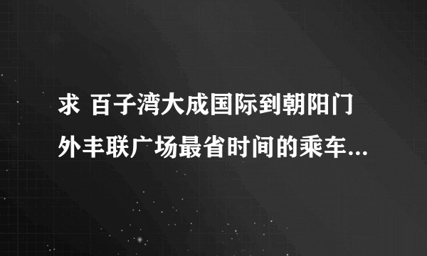 求 百子湾大成国际到朝阳门外丰联广场最省时间的乘车路线？？？？