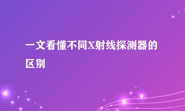 一文看懂不同X射线探测器的区别