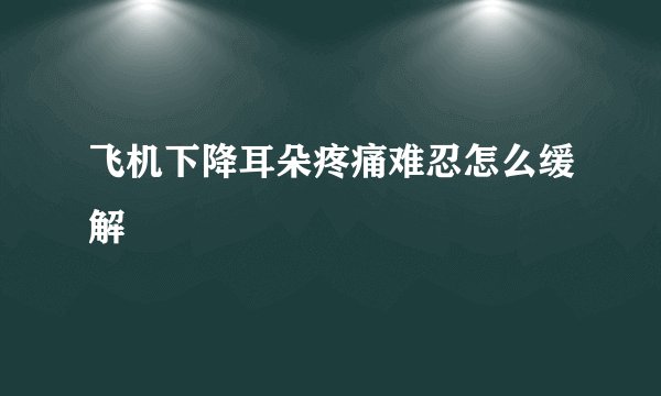 飞机下降耳朵疼痛难忍怎么缓解